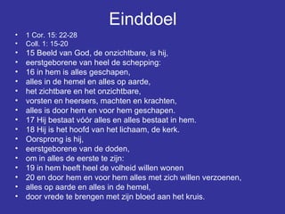 Einddoel 1 Cor. 15: 22-28 Coll. 1: 15-20 15 Beeld van God, de onzichtbare, is hij,  eerstgeborene van heel de schepping:  16 in hem is alles geschapen,  alles in de hemel en alles op aarde,  het zichtbare en het onzichtbare,  vorsten en heersers, machten en krachten,  alles is door hem en voor hem geschapen.  17 Hij bestaat vóór alles en alles bestaat in hem.  18 Hij is het hoofd van het lichaam, de kerk.  Oorsprong is hij,  eerstgeborene van de doden,  om in alles de eerste te zijn:  19 in hem heeft heel de volheid willen wonen  20 en door hem en voor hem alles met zich willen verzoenen,  alles op aarde en alles in de hemel,  door vrede te brengen met zijn bloed aan het kruis.  