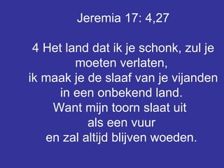 Jeremia 17: 4,27 4 Het land dat ik je schonk, zul je moeten verlaten,  ik maak je de slaaf van je vijanden in een onbekend land.  Want mijn toorn slaat uit  als een vuur  en zal altijd blijven woeden.   