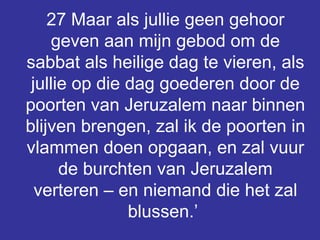 27 Maar als jullie geen gehoor geven aan mijn gebod om de sabbat als heilige dag te vieren, als jullie op die dag goederen door de poorten van Jeruzalem naar binnen blijven brengen, zal ik de poorten in vlammen doen opgaan, en zal vuur de burchten van Jeruzalem verteren – en niemand die het zal blussen.’  