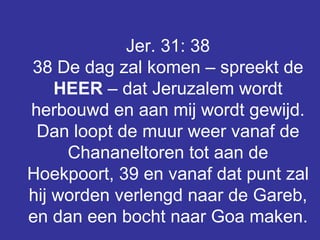 Jer. 31: 38 38 De dag zal komen – spreekt de  HEER  – dat Jeruzalem wordt herbouwd en aan mij wordt gewijd. Dan loopt de muur weer vanaf de Chananeltoren tot aan de Hoekpoort, 39 en vanaf dat punt zal hij worden verlengd naar de Gareb, en dan een bocht naar Goa maken.   