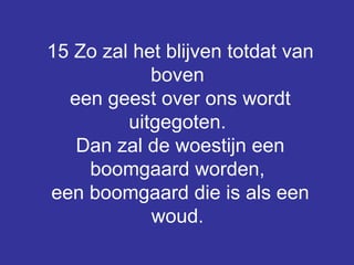 15 Zo zal het blijven totdat van boven  een geest over ons wordt uitgegoten.  Dan zal de woestijn een boomgaard worden,  een boomgaard die is als een woud.   
