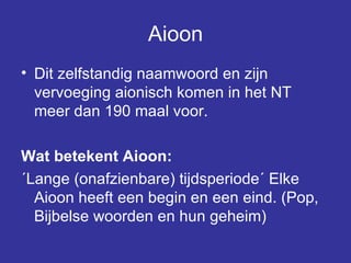 Aioon Dit zelfstandig naamwoord en zijn vervoeging aionisch komen in het NT meer dan 190 maal voor.  Wat betekent Aioon: ´Lange (onafzienbare) tijdsperiode´ Elke Aioon heeft een begin en een eind. (Pop, Bijbelse woorden en hun geheim) 