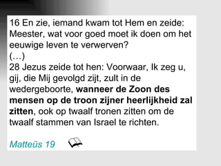 16 En zie, iemand kwam tot Hem en zeide: Meester, wat voor goed moet ik doen om het eeuwige leven te verwerven? (…) 28 Jezus zeide tot hen: Voorwaar, Ik zeg u, gij, die Mij gevolgd zijt, zult in de wedergeboorte,  wanneer de Zoon des mensen op de troon zijner heerlijkheid zal zitten , ook op twaalf tronen zitten om de twaalf stammen van Israel te richten. Matteüs 19 