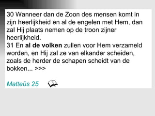 30 Wanneer dan de Zoon des mensen komt in zijn heerlijkheid en al de engelen met Hem, dan zal Hij plaats nemen op de troon zijner heerlijkheid. 31 En  al de volken  zullen voor Hem verzameld worden, en Hij zal ze van elkander scheiden, zoals de herder de schapen scheidt van de bokken... >>> Matteüs 25 