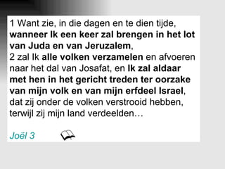 1 Want zie, in die dagen en te dien tijde,  wanneer Ik een keer zal brengen in het lot van Juda en van Jeruzalem , 2 zal Ik  alle volken verzamelen  en afvoeren naar het dal van Josafat, en  Ik zal aldaar met hen in het gericht treden ter oorzake van mijn volk en van mijn erfdeel Israel , dat zij onder de volken verstrooid hebben, terwijl zij mijn land verdeelden… Joël 3 