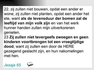 22. zij zullen niet bouwen, opdat een ander er wone; zij zullen niet planten, opdat een ander het ete, want  als de levensduur der bomen zal de leeftijd van mijn volk zijn  en van het werk hunner handen zullen mijn uitverkorenen genieten. 23  Zij zullen niet tevergeefs zwoegen en geen kinderen voortbrengen tot een vroegtijdige dood , want zij zullen een door de HERE gezegend geslacht zijn, en hun nakomelingen met hen. Jesaja 65 