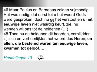 46 Maar Paulus en Barnabas zeiden vrijmoedig: Het was nodig, dat eerst tot u het woord Gods werd gesproken, doch nu gij het verstoot en u  het eeuwige leven  niet waardig keurt, zie, nu wenden wij ons tot de heidenen (…) 48 Toen nu de heidenen dit hoorden, verblijdden zij zich en verheerlijkten het woord des Heren;  en allen, die bestemd waren ten eeuwige leven, kwamen tot geloof …. Handelingen 13 