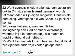 22 Want evenals in Adam allen sterven, zo zullen ook in Christus  allen levend gemaakt worden . 23 Maar ieder in zijn eigen rangorde: Christus als eersteling, vervolgens die van Christus zijn bij zijn komst; 24 daarna het einde, wanneer Hij het koningschap aan God de Vader overdraagt, wanneer Hij alle heerschappij, alle macht en kracht onttroond zal hebben. 25 Want Hij moet als koning heersen, totdat Hij al zijn vijanden onder zijn voeten gelegd heeft. 1Korinthe 15 