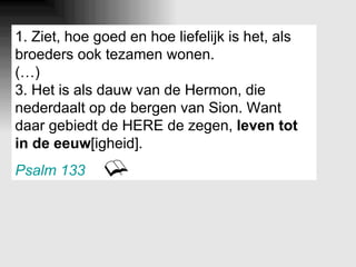 1. Ziet, hoe goed en hoe liefelijk is het, als broeders ook tezamen wonen. (…) 3. Het is als dauw van de Hermon, die nederdaalt op de bergen van Sion. Want daar gebiedt de HERE de zegen,  leven tot in de eeuw [igheid]. Psalm 133   
