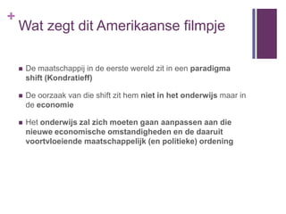 +
    Wat zegt dit Amerikaanse filmpje

       De maatschappij in de eerste wereld zit in een paradigma
        shift (Kondratieff)

       De oorzaak van die shift zit hem niet in het onderwijs maar in
        de economie

       Het onderwijs zal zich moeten gaan aanpassen aan die
        nieuwe economische omstandigheden en de daaruit
        voortvloeiende maatschappelijk (en politieke) ordening
 