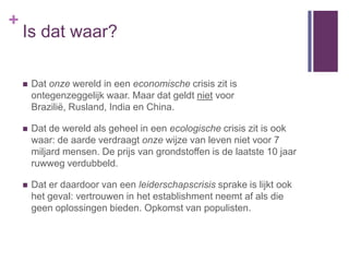 +
    Is dat waar?

       Dat onze wereld in een economische crisis zit is
        ontegenzeggelijk waar. Maar dat geldt niet voor
        Brazilië, Rusland, India en China.

       Dat de wereld als geheel in een ecologische crisis zit is ook
        waar: de aarde verdraagt onze wijze van leven niet voor 7
        miljard mensen. De prijs van grondstoffen is de laatste 10 jaar
        ruwweg verdubbeld.

       Dat er daardoor van een leiderschapscrisis sprake is lijkt ook
        het geval: vertrouwen in het establishment neemt af als die
        geen oplossingen bieden. Opkomst van populisten.
 