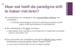 +
    Maar wat heeft die paradigma shift
    te maken met leren?
    De verandering van vandaag is een exponentiële snelheid van
     veranderen.
                Voorbeeld: technologisch nieuwe en complexe producten worden
                          steeds sneller geaccepteerd én geïntegreerd!

       De verandering is de wijze van leren
           Bijvoorbeeld meer intuïtief en on-the-spot dan in traditionele verbanden
            (school, universiteit, etc.)


       De continuïteit van verandering dwingt tot efficiënt leren omdat
        beschikbare aanpassingstijd steeds krapper wordt.
           Leren wordt onafhankelijk van tijd en plaats mogelijk.
 
