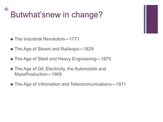 +
    Butwhat’snew in change?

       The Industrial Revolution—1771

       The Age of Steam and Railways—1829

       The Age of Steel and Heavy Engineering—1875

       The Age of Oil, Electricity, the Automobile and
        MassProduction—1908

       The Age of Information and Telecommunications—1971
 