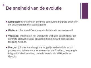 +
    De snelheid van de evolutie

       Eergisteren: er stonden centrale computers bij grote bedrijven
        en universiteiten met workstations

       Gisteren: Personal Computers in huis in de eerste wereld

       Vandaag: Internet en het worldwide web zijn beschikbaar op
        centrale plekken overal op aarde met 3 miljard mensen die
        toegang hebben.

       Morgen (of later vandaag): de mogelijkheid middels smart
        phones and tablets voor iedereen van de 7 miljard, toegang te
        krijgen tot alle kennis op de hele wereld via Wikipedia en
        Google.
 