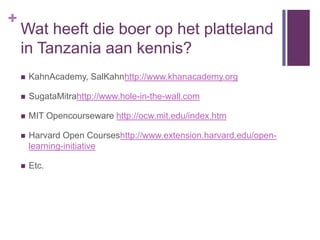 +
    Wat heeft die boer op het platteland
    in Tanzania aan kennis?
       KahnAcademy, SalKahnhttp://www.khanacademy.org

       SugataMitrahttp://www.hole-in-the-wall.com

       MIT Opencourseware http://ocw.mit.edu/index.htm

       Harvard Open Courseshttp://www.extension.harvard.edu/open-
        learning-initiative

       Etc.
 