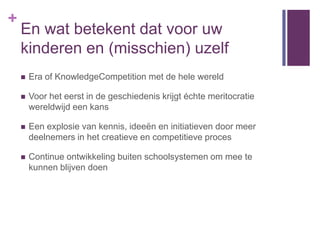 +
    En wat betekent dat voor uw
    kinderen en (misschien) uzelf
       Era of KnowledgeCompetition met de hele wereld

       Voor het eerst in de geschiedenis krijgt échte meritocratie
        wereldwijd een kans

       Een explosie van kennis, ideeën en initiatieven door meer
        deelnemers in het creatieve en competitieve proces

       Continue ontwikkeling buiten schoolsystemen om mee te
        kunnen blijven doen
 