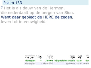 Psalm 133
3 Het is als dauw van de Hermon,
die nederdaalt op de bergen van Sion.
Want daar gebiedt de HERE de zegen,
leven tot in eeuwigheid.
 