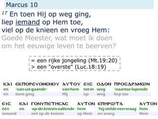 Marcus 10
17 En toen Hij op weg ging,
liep iemand op Hem toe,
viel op de knieen en vroeg Hem:
Goede Meester, wat moet ik doen
om het eeuwige leven te beerven?
= een rijke jongeling (Mt.19:20)
> een "overste" (Luc.18:19)
 
