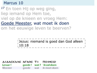 Marcus 10
17 En toen Hij op weg ging,
liep iemand op Hem toe,
viel op de knieen en vroeg Hem:
Goede Meester, wat moet ik doen
om het eeuwige leven te beerven?
Jezus: niemand is goed dan God alleen
10:18
 