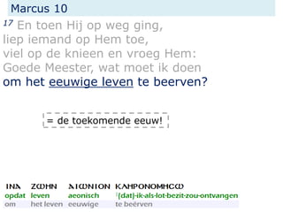 Marcus 10
17 En toen Hij op weg ging,
liep iemand op Hem toe,
viel op de knieen en vroeg Hem:
Goede Meester, wat moet ik doen
om het eeuwige leven te beerven?
= de toekomende eeuw!
 