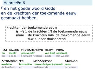 Hebreeën 6
5 en het goede woord Gods
en de krachten der toekomende eeuw
gesmaakt hebben,
krachten der toekomende eeuw
is niet: de krachten IN de toekomende eeuw
maar: de krachten VAN de toekomende eeuw
d.w.z. daar thuishorend
 