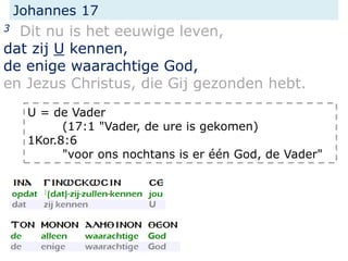Johannes 17
3 Dit nu is het eeuwige leven,
dat zij U kennen,
de enige waarachtige God,
en Jezus Christus, die Gij gezonden hebt.
U = de Vader
(17:1 "Vader, de ure is gekomen)
1Kor.8:6
"voor ons nochtans is er één God, de Vader"
 