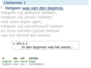 1Johannes 1
1 Hetgeen was van den beginne,
hetgeen wij gehoord hebben,
hetgeen wij gezien hebben
met onze eigen ogen,
hetgeen wij aanschouwd hebben
en onze handen getast hebben
van het Woord des levens
> Joh.1:1
In den beginnen was het woord...
 