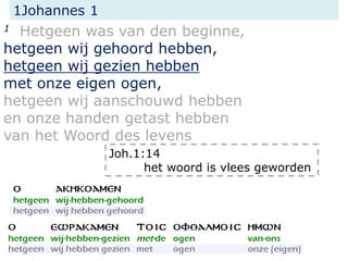 1Johannes 1
1 Hetgeen was van den beginne,
hetgeen wij gehoord hebben,
hetgeen wij gezien hebben
met onze eigen ogen,
hetgeen wij aanschouwd hebben
en onze handen getast hebben
van het Woord des levens
Joh.1:14
het woord is vlees geworden
 
