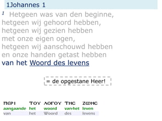 1Johannes 1
1 Hetgeen was van den beginne,
hetgeen wij gehoord hebben,
hetgeen wij gezien hebben
met onze eigen ogen,
hetgeen wij aanschouwd hebben
en onze handen getast hebben
van het Woord des levens
= de opgestane Heer!
 
