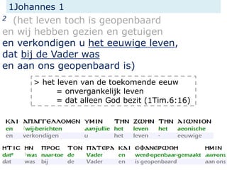1Johannes 1
2 (het leven toch is geopenbaard
en wij hebben gezien en getuigen
en verkondigen u het eeuwige leven,
dat bij de Vader was
en aan ons geopenbaard is)
> het leven van de toekomende eeuw
= onvergankelijk leven
= dat alleen God bezit (1Tim.6:16)
 
