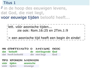 Titus 1
2 in de hoop des eeuwigen levens,
dat God, die niet liegt,
voor eeuwige tijden beloofd heeft...
lett. vóór aeonische tijden...
zie ook: Rom.16:25 en 2Tim.1:9
> een aeonische tijd heeft een begin én einde!
 