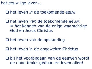 het eeuw-ige leven...
 het leven in de toekomende eeuw
 het leven van de toekomende eeuw:
= het kennen van de enige waarachtige
God en Jezus Christus
 het leven van de opstanding
 het leven in de opgewekte Christus
 bij het voorbijgaan van de eeuwen wordt
de dood teniet gedaan en leven allen!
 