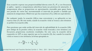 Esta ecuación expresa una proporcionalidad directa entre 𝑍 y 𝑃, y con frecuencia
se aplica vapores a temperaturas subcríticas hasta sus presiones de saturación. A
temperaturas altas se proporciona un aproximación razonable para gases hasta
una presión de varios bar, incrementando el intervalo de presión a medida que
aumenta la temperatura. Obsérvese que las ecuaciones (7) y (10) son equivalentes.
De cualquier modo, la ecuación (10) es mas conveniente y su aplicación es tan
exacta como (7). De este modo, cuando la ecuación virial se trunca a dos términos
se prefiere la ecuación (10).
Para presiones que están arriba del intervalo de aplicabilidad de la ecuación 10 ,
pero debajo de la presión crítica, la ecuación virial truncada a tres términos con
frecuencia proporciona excelentes resultados. En este caso, la ecuación (2) la
expansión en 1/𝑉 es muy superior que en la ecuación (3). Así, cuando la ecuación
virial se trunca a tres términos, la forma apropiada es:
Universidad Nacional José Faustino Sánchez Carrión © - Perú – 2011 – Boris Chicoma Larrea
𝑍 =
𝑃𝑉𝑚
𝑅𝑇
= 1 +
𝐵
𝑉𝑚
+
𝐶
𝑉𝑚
2 (11)
 