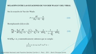Sea la ecuación de Van der Waals:
RELACIÓN ENTRE LAS ECUACIONES DE VAN DER WAALS Y DEL VIRIAL
𝑃 =
𝑅𝑇
𝑉𝑚 − 𝑏
−
𝑎
𝑉𝑚
2 (12)
Reemplazando (12) en (2):
𝑃𝑉𝑚
𝑅𝑇
=
𝑉𝑚
𝑅𝑇
𝑅𝑇
𝑉𝑚 − 𝑏
−
𝑎
𝑉𝑚
2 =
𝑉𝑚
𝑉𝑚 − 𝑏
−
𝑎
𝑅𝑇𝑉𝑚
=
1
1 −
𝑏
𝑉𝑚
−
𝑎
𝑅𝑇𝑉𝑚
(13)
Si 𝑏/𝑉𝑚= 𝑥, y matemáticamente sabemos que se cumple:
1
1 − 𝑥
= 1 + 𝑥 + 𝑥2 + 𝑥3 + ⋯
Universidad Nacional José Faustino Sánchez Carrión © - Perú – 2011 – Boris Chicoma Larrea
 