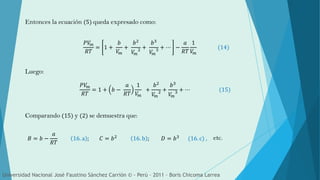 Entonces la ecuación (5) queda expresado como:
Luego:
Comparando (15) y (2) se demuestra que:
𝑃𝑉𝑚
𝑅𝑇
= 1 +
𝑏
𝑉𝑚
+
𝑏2
𝑉𝑚
2 +
𝑏3
𝑉𝑚
3 + ⋯ −
𝑎
𝑅𝑇
1
𝑉𝑚
(14)
𝑃𝑉𝑚
𝑅𝑇
= 1 + 𝑏 −
𝑎
𝑅𝑇
1
𝑉𝑚
+
𝑏2
𝑉𝑚
2 +
𝑏3
𝑉𝑚
3 + ⋯ (15)
𝐵 = 𝑏 −
𝑎
𝑅𝑇
16. a ; 𝐶 = 𝑏2 16. b ; 𝐷 = 𝑏3 (16. c) ,
Universidad Nacional José Faustino Sánchez Carrión © - Perú – 2011 – Boris Chicoma Larrea
etc.
 