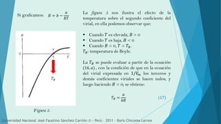 Si graficamos:
Universidad Nacional José Faustino Sánchez Carrión © - Perú – 2011 – Boris Chicoma Larrea
𝑇𝐵
𝐵 = 𝑏 −
𝑎
𝑅𝑇
Figura 5.
La figura 5 nos ilustra el efecto de la
temperatura sobre el segundo coeficiente del
virial, en ella podemos observar que:
 Cuando 𝑇 es elevada, 𝐵 > 0
 Cuando 𝑇 es baja, 𝐵 < 0
 Cuando 𝐵 = 0, 𝑇 = 𝑇𝐵.
𝑇𝐵: temperatura de Boyle.
La 𝑇𝐵 se puede evaluar a partir de la ecuación
(16. 𝑎) , con la condición de que en la ecuación
del virial expresada en 1/𝑉𝑚 los terceros y
demás coeficientes viriales se hacen nulos, y
luego haciendo 𝐵 = 0; se obtiene:
𝑇𝐵 =
𝑎
𝑏𝑅
(17)
 