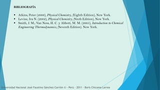  Atkins, Peter (2006), Physical Chemistry, (Eighth Edition), New York.
 Levine, Ira N. (2002), Physical Chemistry, (Sixth Edition), New York.
 Smith, J. M.; Van Ness, H. C. y Abbott, M. M. (2005), Introduction to Chemical
Engineering Thermodynamics, (Seventh Edition). New York.
BIBLIOGRAFÍA
Universidad Nacional José Faustino Sánchez Carrión © - Perú – 2011 – Boris Chicoma Larrea
 