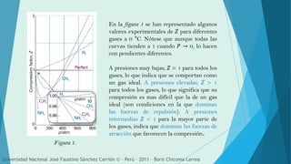 En la figura 1 se han representado algunos
valores experimentales de 𝑍 para diferentes
gases a 0 °C. Nótese que aunque todas las
curvas tienden a 1 cuando 𝑃 → 0, lo hacen
con pendientes diferentes.
A presiones muy bajas, 𝑍 ≈ 1 para todos los
gases, lo que indica que se comportan como
un gas ideal. A presiones elevadas, 𝑍 > 1
para todos los gases, lo que significa que su
compresión es mas difícil que la de un gas
ideal (son condiciones en la que dominan
las fuerzas de repulsión). A presiones
intermedias 𝑍 < 1 para la mayor parte de
los gases, indica que dominan las fuerzas de
atracción que favorecen la compresión.
Figura 1.
Universidad Nacional José Faustino Sánchez Carrión © - Perú – 2011 – Boris Chicoma Larrea
 