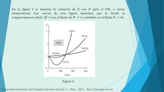 En la figura 2 se muestra la variación de 𝑍 con 𝑃 para el CH4 a varias
temperaturas. Las curvas de esta figura muestran que se tiende al
comportamiento ideal (𝑍=1) en el límite de 𝑃 → 0 y también en el límite 𝑇 → ∞.
Figura 2.
Universidad Nacional José Faustino Sánchez Carrión © - Perú – 2011 – Boris Chicoma Larrea
 