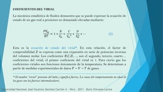 COEFICIENTES DEL VIRIAL
La mecánica estadística de fluidos demuestra que se puede expresar la ecuación de
estado de un gas real a presiones no demasiado elevadas mediante:
𝑃𝑉𝑚
𝑅𝑇
= 1 +
𝐵
𝑉𝑚
+
𝐶
𝑉𝑚
2 +
𝐷
𝑉𝑚
3
+ ⋯ (2)
Esta es la ecuación de estado del virial*. En esta relación, el factor de
compresibilidad 𝑍 se expresa como una expansión en serie de potencias inversas
del volumen molar. Los coeficientes 𝐵,𝐶,𝐷,…, son el segundo, tercero, cuarto…
coeficientes del virial, el primer coeficiente del virial es 1. Para cierto gas los
coeficientes viriales son funciones únicamente de la temperatura. Se determinan a
partir de medidas experimentales de datos 𝑃 − 𝑉 − 𝑇 de gases.
* El nombre “virial” proviene del latín y significa fuerza. La causa del comportamiento no ideal de
los gases son las fuerzas intermoleculares.
Universidad Nacional José Faustino Sánchez Carrión © - Perú – 2011 – Boris Chicoma Larrea
 