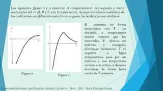 Las siguientes figuras 3 y 4 muestran el comportamiento del segundo y tercer
coeficientes del virial, 𝐵 y 𝐶, con la temperatura. Aunque los valores numéricos de
los coeficientes son diferentes para distintos gases, las tendencias son similares.
Figura 4.Figura 3.
Universidad Nacional José Faustino Sánchez Carrión © - Perú – 2011 – Boris Chicoma Larrea
𝐵 aumenta en forma
monotónica con 𝑇 ; no
obstante, a temperaturas
mucho mayores que las
mostradas, 𝐵 alcanza un
máximo y enseguida
disminuye lentamente. 𝐶 es
negativa a bajas
temperaturas, pasa por un
máximo a una temperatura
cercana a la crítica, y después
disminuye de forma lenta
conforme 𝑇 aumenta.
 