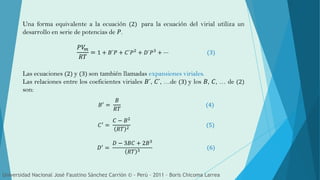 Una forma equivalente a la ecuación (2) para la ecuación del virial utiliza un
desarrollo en serie de potencias de 𝑃.
𝑃𝑉𝑚
𝑅𝑇
= 1 + 𝐵´𝑃 + 𝐶´𝑃2
+ 𝐷´𝑃3
+ ⋯ (3)
Las ecuaciones (2) y (3) son también llamadas expansiones viriales.
Las relaciones entre los coeficientes viriales 𝐵´, 𝐶´, …de (3) y los 𝐵, 𝐶, … de (2)
son:
𝐵′ =
𝐵
𝑅𝑇
(4)
𝐶′
=
𝐶 − 𝐵2
𝑅𝑇 2
(5)
𝐷′ =
𝐷 − 3𝐵𝐶 + 2𝐵3
𝑅𝑇 3
(6)
Universidad Nacional José Faustino Sánchez Carrión © - Perú – 2011 – Boris Chicoma Larrea
 