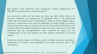 Para deducir estas relaciones entre coeficientes viriales, establecemos 𝑍 =
𝑃𝑉𝑚/𝑅𝑇 en la ecuación (2) y resolvemos para 𝑃.
Las ecuaciones viriales son las únicas que tiene una base teórica firme en la
mecánica estadística, que proporciona un significado físico a los coeficientes
viriales. De esta manera, para el desarrollo en 1/𝑉𝑚, el término 𝐵/𝑉𝑚 surge a
causa de la interacciones entre pares de moléculas; el término 𝐶/𝑉𝑚
2, con motivo
de las interacciones entre un conjunto de tres, etc. Ya que las interacciones entre
conjuntos de dos son mucho más comunes que entre tres, y estas a su vez son más
numerosas que las correspondientes entre conjuntos de cuatro, etc., las
contribuciones a 𝑍 de estos términos de orden superior disminuyen con mucha
rapidez.
Cuando se necesita conocer el volumen a partir de datos conocidos de presión y
temperatura, la ecuación virial expandida en la presión (ecuación (3)) es más
conveniente.
Universidad Nacional José Faustino Sánchez Carrión © - Perú – 2011 – Boris Chicoma Larrea
 