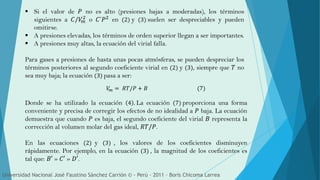  Si el valor de 𝑃 no es alto (presiones bajas a moderadas), los términos
siguientes a 𝐶/𝑉𝑚
2
o 𝐶´𝑃2
en (2) y (3) suelen ser despreciables y pueden
omitirse.
 A presiones elevadas, los términos de orden superior llegan a ser importantes.
 A presiones muy altas, la ecuación del virial falla.
Para gases a presiones de hasta unas pocas atmósferas, se pueden despreciar los
términos posteriores al segundo coeficiente virial en (2) y (3), siempre que 𝑇 no
sea muy baja; la ecuación (3) pasa a ser:
Donde se ha utilizado la ecuación 4 . La ecuación (7) proporciona una forma
conveniente y precisa de corregir los efectos de no idealidad a 𝑃 baja. La ecuación
demuestra que cuando 𝑃 es baja, el segundo coeficiente del virial 𝐵 representa la
corrección al volumen molar del gas ideal, 𝑅𝑇/𝑃.
En las ecuaciones (2) y (3) , los valores de los coeficientes disminuyen
rápidamente. Por ejemplo, en la ecuación (3) , la magnitud de los coeficientes es
tal que: 𝐵′ » 𝐶′ » 𝐷′.
𝑉𝑚 = 𝑅𝑇/𝑃 + 𝐵 (7)
Universidad Nacional José Faustino Sánchez Carrión © - Perú – 2011 – Boris Chicoma Larrea
 