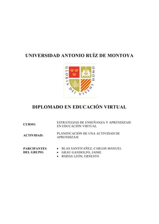 UNIVERSIDAD ANTONIO RUÍZ DE MONTOYA




    DIPLOMADO EN EDUCACIÓN VIRTUAL


              ESTRATEGIAS DE ENSEÑANZA Y APRENDIZAJE
CURSO:
              EN EDUCACIÓN VIRTUAL

              PLANIFICACIÓN DE UNA ACTIVIDAD DE
ACTIVIDAD:
              APRENDIZAJE


PARCIPANTES      BLAS SANTIVAÑEZ, CARLOS MANUEL
DEL GRUPO:       GRAU GANDOLFO, JAIME
                 RODAS LEÓN, ERNESTO
 