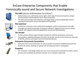 EnCase Enterprise Components that Enable
Forensically sound and Secure Network Investigations
The SAFE (Secure Authentication For EnCase®)
•
•

Authenticates users, administers access rights, retain logs of EnCase transactions, brokers
communications and provides for secure data transmission
The SAFE communicates with Examiners and Target Nodes using encrypted data streams,
ensuring no information can be intercepted and interpreted

The Examiner
•
•

Installed on a computer where authorized investigators perform examinations and audits
Leverages the robust functionality of Guidance Software's flagship EnCase Forensic Edition
product, with network enhanced capability for security and administration

The Servlet
•
•

A small, passive software agent that gets installed on network workstations and servers
Connectivity is established between the SAFE, the Servlet, and the EnCase Enterprise Examiner
to identify, preview, and acquire local and networked devices.

Enterprise Concurrent Connections
•

Enterprise Concurrent Connections are secure parallel connections established between the
Examiner & servers, desktops or laptops that are being searched or investigated

Snapshot
•

The “Snapshot” technology enables the user to scan thousands of computers to detect, collect,
preserve and remediate any network intrusion on an enterprise-wide scale

 