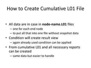 How to Create Cumulative L01 File
• All data are in case in node-name.L01 files
– one for each end node
– to put all that into one file without snapshot data

• Condition will create result view
– again already used condition can be applied

• From cumulative L01 and all necessary reports
can be created
– same data but easier to handle

 