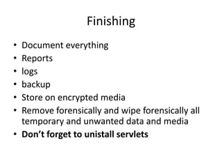 Finishing
•
•
•
•
•
•

Document everything
Reports
logs
backup
Store on encrypted media
Remove forensically and wipe forensically all
temporary and unwanted data and media
• Don’t forget to unistall servlets

 