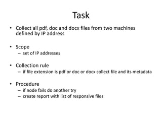 Task
• Collect all pdf, doc and docx files from two machines
defined by IP address
• Scope
– set of IP addresses

• Collection rule
– if file extension is pdf or doc or docx collect file and its metadata

• Procedure
– if node fails do another try
– create report with list of responsive files

 