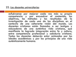 22.  Los docentes universitarios   esfuércense por mejorar cada vez más su propia competencia y por encuadrar el contenido, los objetivos, los métodos y los resultados de la investigación de cada una de las disciplinas en el contexto de una coherente visión del mundo. Los docentes cristianos están llamados a ser testigos y educadores de una auténtica vida cristiana, que manifieste la lograda integración entre fe y cultura, entre competencia profesional y sabiduría cristiana. Todos los docentes deberán estar animados por los ideales académicos y por los principios de una vida auténticamente humana. 